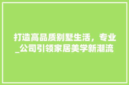 打造高品质别墅生活，专业_公司引领家居美学新潮流_专业_别墅的_公司 木雕艺术