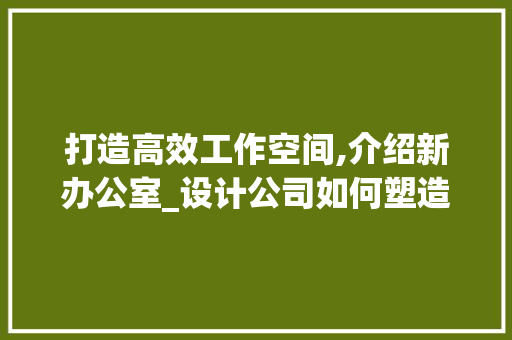 打造高效工作空间,介绍新办公室_设计公司如何塑造未来办公环境_新办公室_设计公司 客厅装修