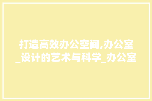 打造高效办公空间,办公室_设计的艺术与科学_办公室_设计 客厅装修