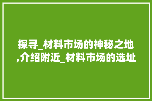 探寻_材料市场的神秘之地,介绍附近_材料市场的选址与优势_附近_材料市场在哪里呢