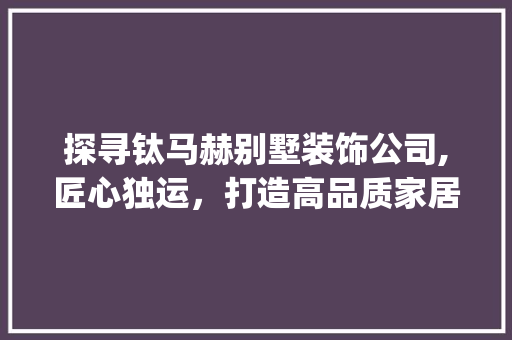 探寻钛马赫别墅装饰公司,匠心独运，打造高品质家居生活_钛马赫别墅装饰公司地址 中式风格装饰