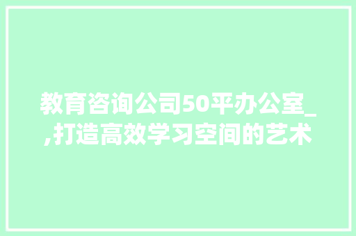 教育咨询公司50平办公室_,打造高效学习空间的艺术_教育咨询公司50平办公室_ 室内设计