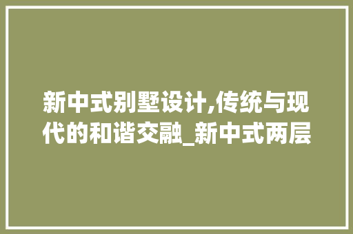新中式别墅设计,传统与现代的和谐交融_新中式两层别墅设计效果图 中式风格装饰
