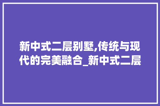 新中式二层别墅,传统与现代的完美融合_新中式二层别墅图片高清大全 软装设计