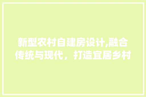 新型农村自建房设计,融合传统与现代，打造宜居乡村新家园_新型农村自建房怎么设计的 室内设计