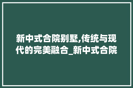 新中式合院别墅,传统与现代的完美融合_新中式合院别墅 地板材料