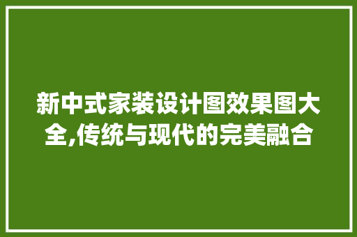 新中式家装设计图效果图大全,传统与现代的完美融合_新中式家装设计图效果图大全