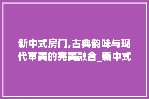新中式房门,古典韵味与现代审美的完美融合_新中式房门图片大全效果图高清