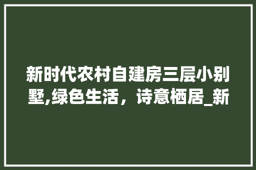 新时代农村自建房三层小别墅,绿色生活，诗意栖居_新款农村自建房三层小别墅