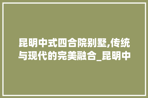 昆明中式四合院别墅,传统与现代的完美融合_昆明中式四合院别墅 中式风格装饰