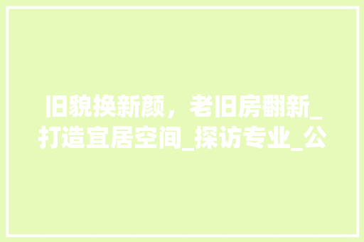 旧貌换新颜，老旧房翻新_打造宜居空间_探访专业_公司_老旧房翻新_公司 室内设计