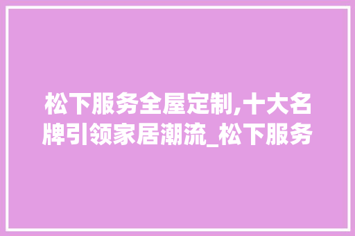 松下服务全屋定制,十大名牌引领家居潮流_松下服务全屋定制十大名牌 木雕艺术