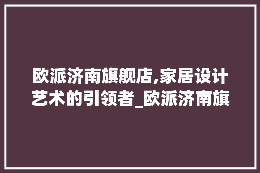 欧派济南旗舰店,家居设计艺术的引领者_欧派济南旗舰店