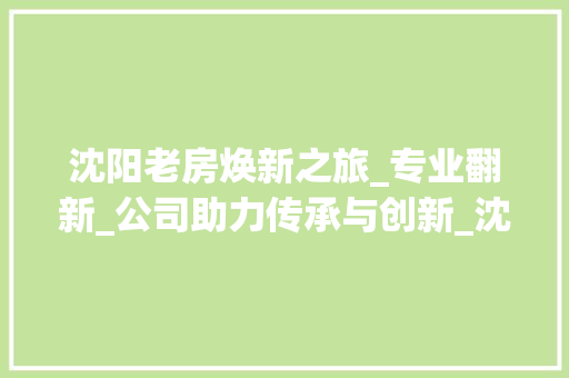 沈阳老房焕新之旅_专业翻新_公司助力传承与创新_沈阳老房翻新_公司