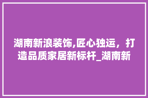 湖南新浪装饰,匠心独运，打造品质家居新标杆_湖南新浪装饰公司 地板材料