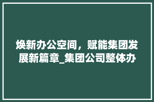 焕新办公空间，赋能集团发展新篇章_集团公司整体办公室_效果图解读_集团公司整体办公室_效果图 客厅装修