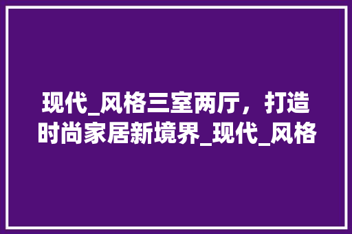 现代_风格三室两厅，打造时尚家居新境界_现代_风格三室两厅效果图现 现代风格装饰