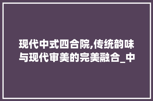 现代中式四合院,传统韵味与现代审美的完美融合_中式四合院效果图现代外观 家居装修
