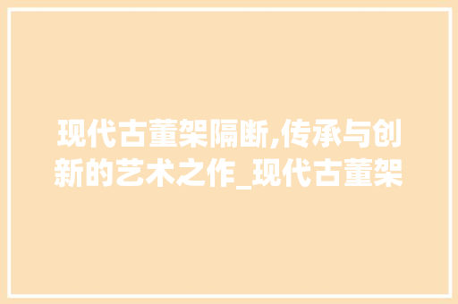 现代古董架隔断,传承与创新的艺术之作_现代古董架隔断效果图