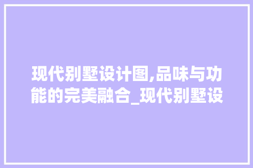 现代别墅设计图,品味与功能的完美融合_现代别墅设计图 家居装修