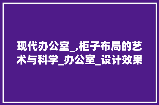 现代办公室_,柜子布局的艺术与科学_办公室_设计效果图带柜子 客厅装修