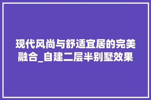 现代风尚与舒适宜居的完美融合_自建二层半别墅效果图赏析_自建二层半别墅效果图 室内设计