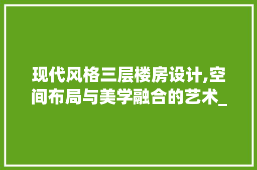 现代风格三层楼房设计,空间布局与美学融合的艺术_三层楼房设计图新款 软装设计