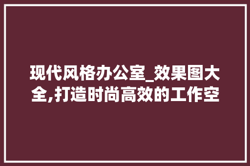 现代风格办公室_效果图大全,打造时尚高效的工作空间_老板办公室_效果图大全现代 现代风格装饰