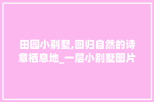 田园小别墅,回归自然的诗意栖息地_一层小别墅图片大全田园图