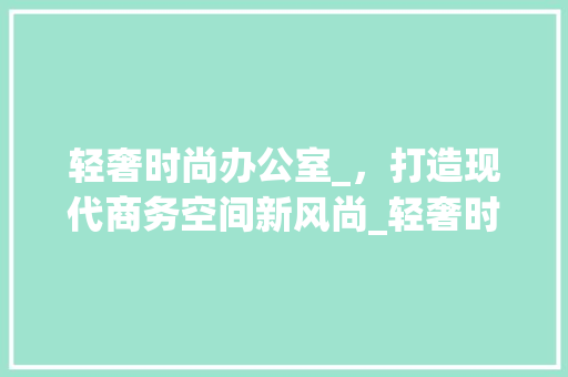 轻奢时尚办公室_，打造现代商务空间新风尚_轻奢时尚办公室_效果图 客厅装修