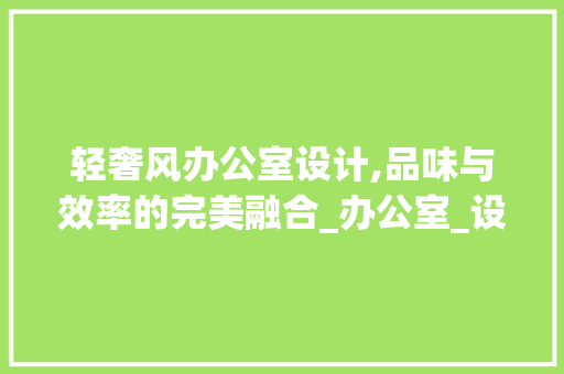 轻奢风办公室设计,品味与效率的完美融合_办公室_设计轻奢风 家居装修