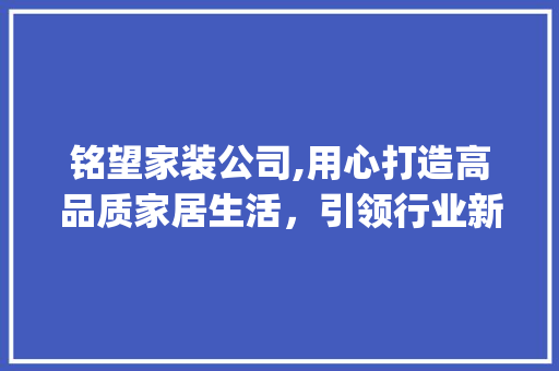 铭望家装公司,用心打造高品质家居生活，引领行业新潮流_铭望家装公司电话 现代风格装饰