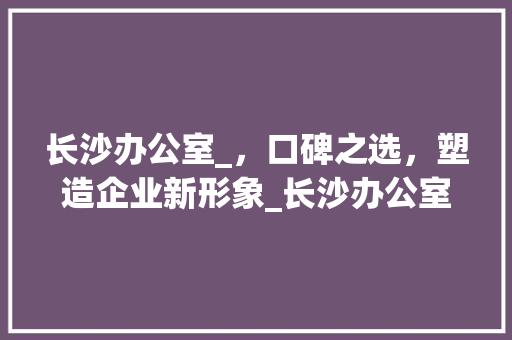 长沙办公室_，口碑之选，塑造企业新形象_长沙办公室_哪家口碑好 客厅装修