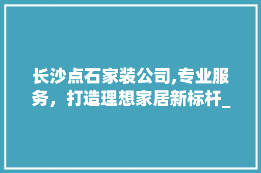 长沙点石家装公司,专业服务，打造理想家居新标杆_长沙点石家装公司地址电话 室内设计