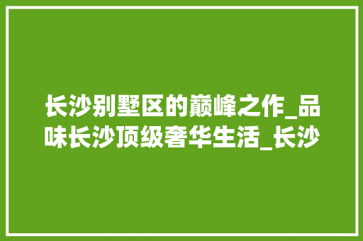 长沙别墅区的巅峰之作_品味长沙顶级奢华生活_长沙市区最好的别墅 木雕艺术