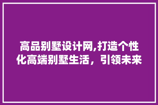 高品别墅设计网,打造个性化高端别墅生活，引领未来居住潮流_高品别墅设计网官网 现代风格装饰