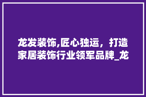 龙发装饰,匠心独运，打造家居装饰行业领军品牌_龙发装饰公司简介 室内设计