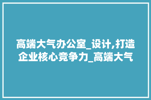 高端大气办公室_设计,打造企业核心竞争力_高端大气的办公室_设计 地板材料