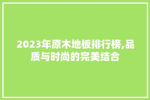2023年原木地板排行榜,品质与时尚的完美结合 客厅装修