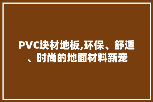 PVC块材地板,环保、舒适、时尚的地面材料新宠