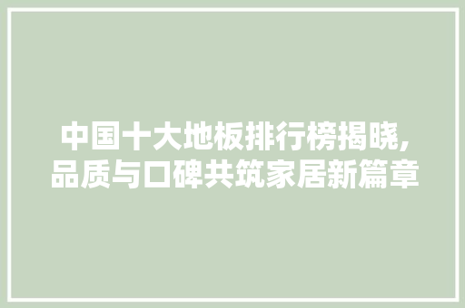 中国十大地板排行榜揭晓,品质与口碑共筑家居新篇章 现代风格装饰