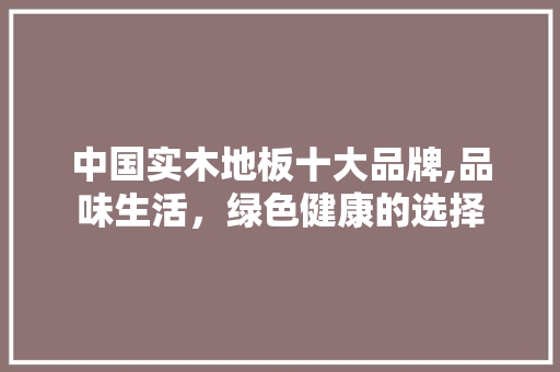中国实木地板十大品牌,品味生活，绿色健康的选择
