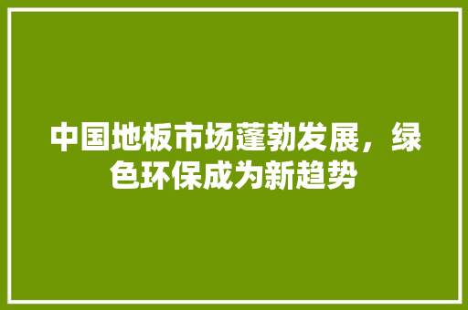 中国地板市场蓬勃发展，绿色环保成为新趋势
