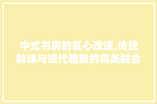 中式书房的匠心改造,传统韵味与现代雅致的完美融合 室内设计
