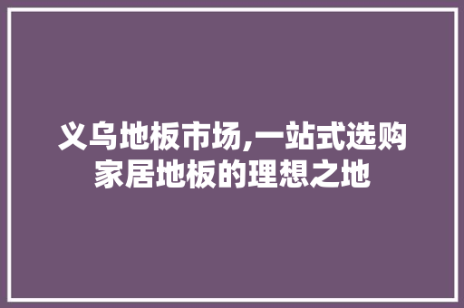 义乌地板市场,一站式选购家居地板的理想之地 家居装修