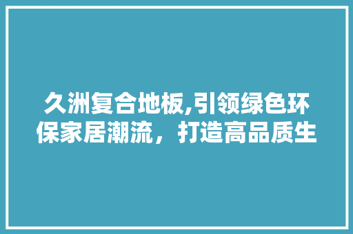 久洲复合地板,引领绿色环保家居潮流，打造高品质生活空间 家居装修
