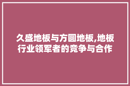 久盛地板与方圆地板,地板行业领军者的竞争与合作