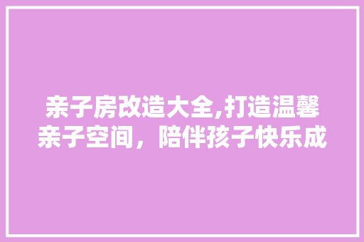 亲子房改造大全,打造温馨亲子空间，陪伴孩子快乐成长