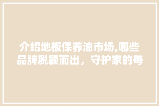 介绍地板保养油市场,哪些品牌脱颖而出，守护家的每一寸温馨 地板材料