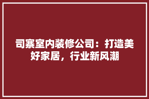 司寨室内装修公司：打造美好家居，行业新风潮 卧室装修